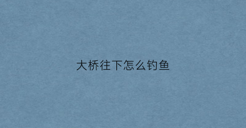 大桥往下怎么钓鱼(大桥往下怎么钓鱼的)