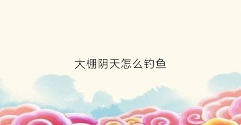 大棚阴天怎么钓鱼(大棚阴天可以打药吗)