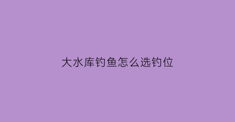 “大水库钓鱼怎么选钓位(水库钓鱼怎么选钓位最佳)