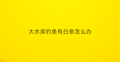 “大水库钓鱼有白条怎么办(水库钓鲫鱼白条特别多怎么办)