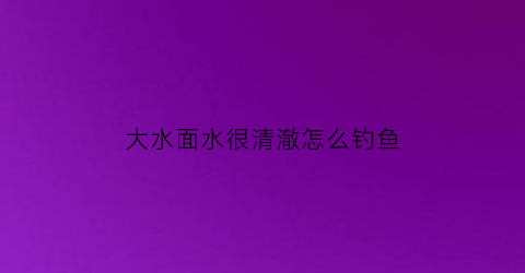 大水面水很清澈怎么钓鱼(大水面钓深还是钓浅)