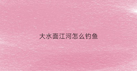 大水面江河怎么钓鱼(大水面江河怎么钓鱼好)