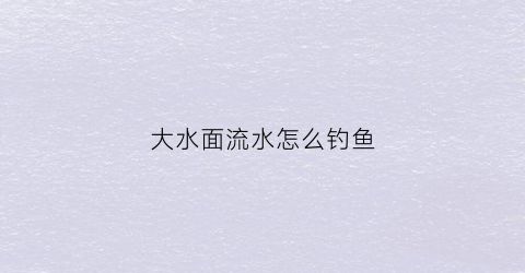 大水面流水怎么钓鱼(大水面河流怎么钓鱼)