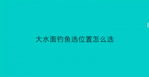 “大水面钓鱼选位置怎么选(大水面钓鱼如何选钓位)