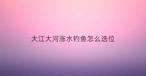 “大江大河涨水钓鱼怎么选位(大河涨水适合钓鱼吗)