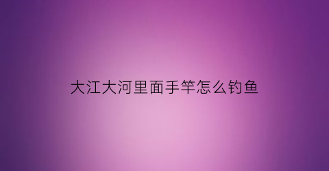 大江大河里面手竿怎么钓鱼(大江大河用什么鱼竿钓)