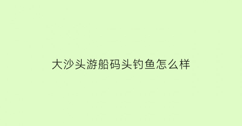 大沙头游船码头钓鱼怎么样(大沙头游船码头钓鱼怎么样好钓吗)