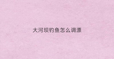大河坝钓鱼怎么调漂(大河坝展线示意图)