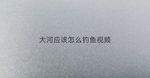 大河应该怎么钓鱼视频(大河钓鱼怎么钓)
