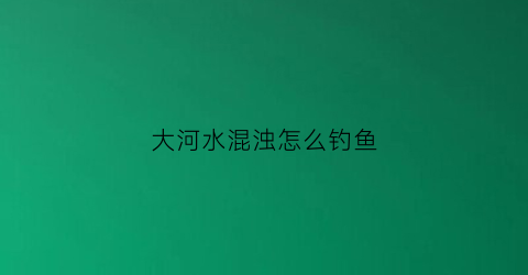 大河水混浊怎么钓鱼(大河浑水怎么钓鱼)