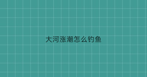 大河涨潮怎么钓鱼(河流涨潮退潮时间)