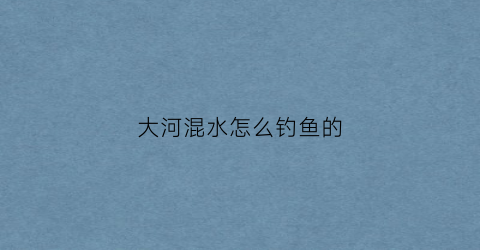 大河混水怎么钓鱼的(河道浑水鱼怎样钓)