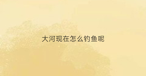 大河现在怎么钓鱼呢(大河流怎么钓鱼)