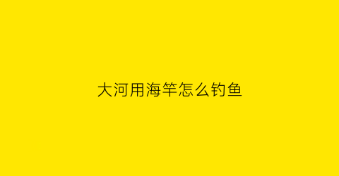 大河用海竿怎么钓鱼(在大河海杆用什么钓)