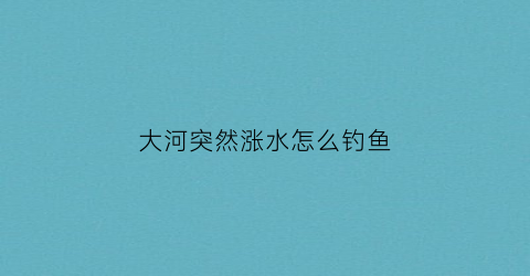 大河突然涨水怎么钓鱼(河里突然涨水了怎么钓鱼)