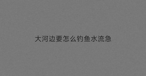 “大河边要怎么钓鱼水流急(大河边怎么选钓位)