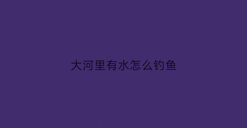 大河里有水怎么钓鱼(大河里流水怎么钓鱼)