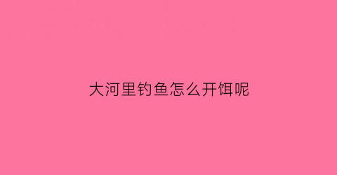 大河里钓鱼怎么开饵呢(大河里用什么诱饵才能钓到鱼)