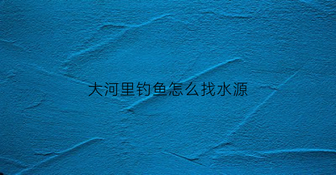 大河里钓鱼怎么找水源(怎么在大河里钓大鱼)