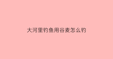 “大河里钓鱼用谷麦怎么钓(大河里钓鱼用谷麦怎么钓好)