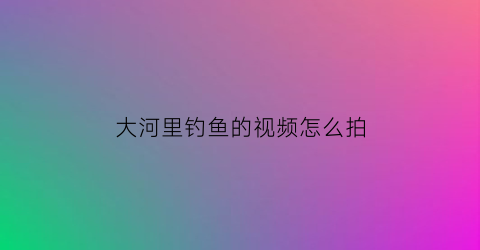 大河里钓鱼的视频怎么拍(大河里钓鱼的视频怎么拍的)