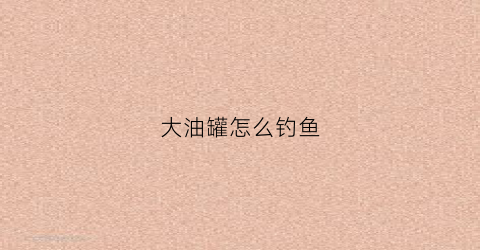 大油罐怎么钓鱼(大油罐视频)