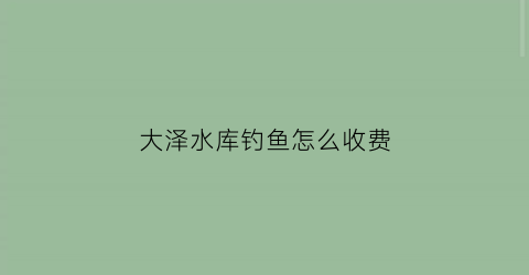 大泽水库钓鱼怎么收费(大泽水库哪个钓位好)