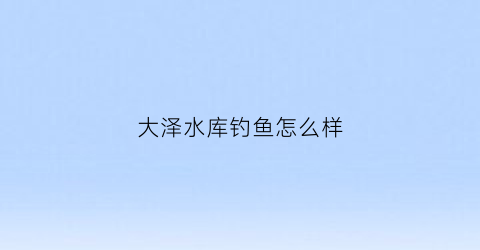 大泽水库钓鱼怎么样(大泽水库天气预报)