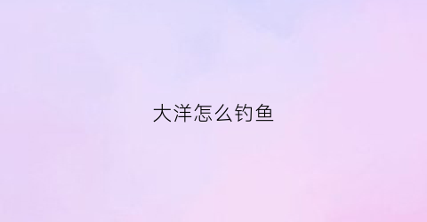 “大洋怎么钓鱼(大洋水库可以钓鱼吗)