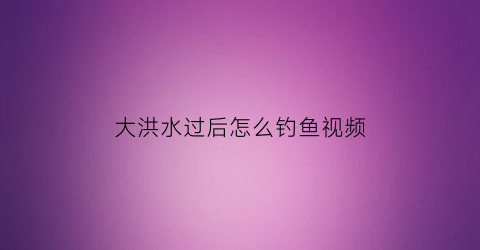 大洪水过后怎么钓鱼视频(洪水过后鱼好钓吗)