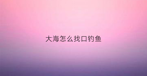 大海怎么找口钓鱼(大海怎么找口钓鱼视频)