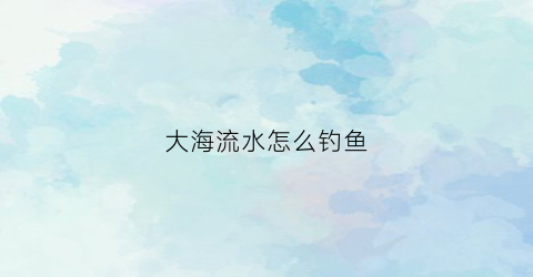 大海流水怎么钓鱼(大海流水怎么钓鱼视频)