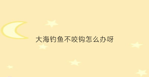 “大海钓鱼不咬钩怎么办呀(海钓不上鱼应调整什么)