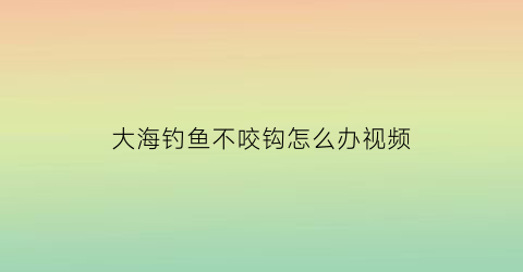 大海钓鱼不咬钩怎么办视频(海钓鱼不开口怎么办)