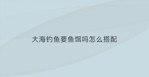 大海钓鱼要鱼饵吗怎么搭配(在大海钓鱼要用什么饵料)