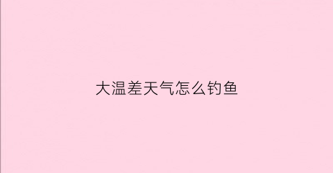 大温差天气怎么钓鱼(温差大能钓到鱼吗)