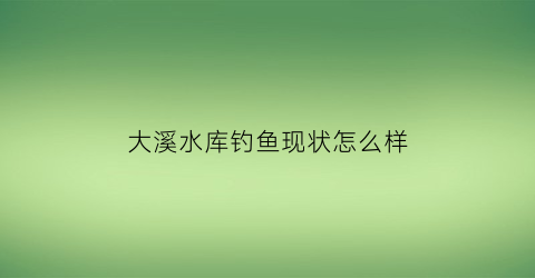 “大溪水库钓鱼现状怎么样(大溪水库有什么鱼)