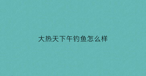 大热天下午钓鱼怎么样(大热天下午钓鱼怎么样好钓吗)