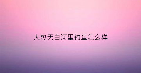 “大热天白河里钓鱼怎么样(大热天白河里钓鱼怎么样好钓吗)