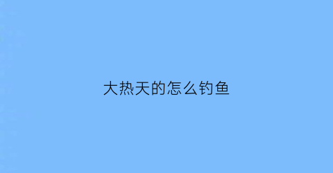 大热天的怎么钓鱼(天气热怎么钓大鱼)