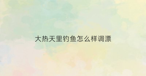 “大热天里钓鱼怎么样调漂(大热天用什么饵料钓鱼)