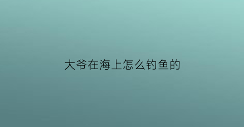 “大爷在海上怎么钓鱼的(在海上钓鱼的视频)