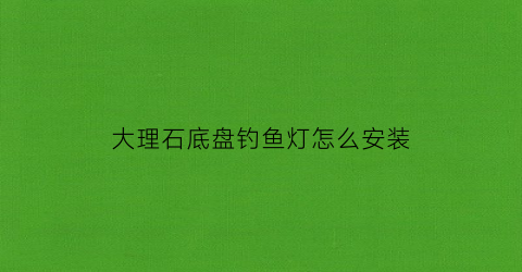 大理石底盘钓鱼灯怎么安装(大理石底盘钓鱼灯怎么安装图解)