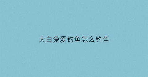 大白兔爱钓鱼怎么钓鱼(大白兔爱钓鱼怎么钓鱼的)