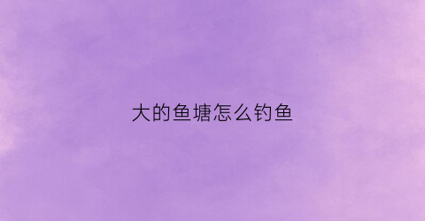 大的鱼塘怎么钓鱼(大的鱼塘怎么逮鱼啊)
