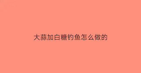 大蒜加白糖钓鱼怎么做的(大蒜加白糖有什么功效能去软化鱼刺吗)