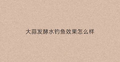 大蒜发酵水钓鱼效果怎么样(大蒜发酵水钓鱼效果怎么样啊)