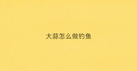 大蒜怎么做钓鱼(大蒜做钓鱼窝料)