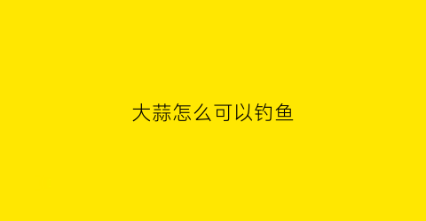 “大蒜怎么可以钓鱼(大蒜钓鱼的最佳方法是怎么钓)