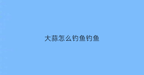大蒜怎么钓鱼钓鱼(大蒜钓鱼制作方法)